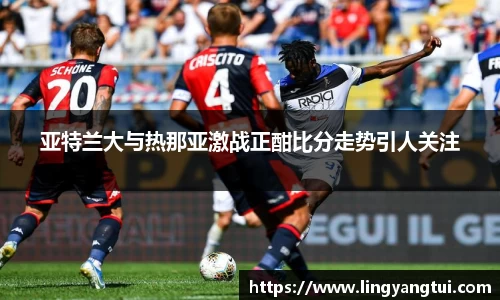 亚特兰大与热那亚激战正酣比分走势引人关注